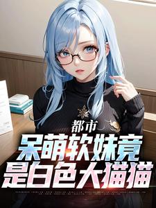 《都市：呆萌软妹竟是白色大猫猫》大结局在线阅读 《都市：呆萌软妹竟是白色大猫猫》最新章节列表