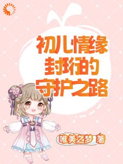 初儿情缘：封珩的守护之路封珩初儿全文阅读 作者唯美之梦
