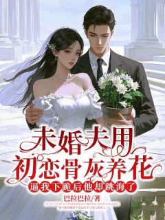 《未婚夫用初恋骨灰养花，逼我下跪后他却跳海了》小说全文精彩试读 《未婚夫用初恋骨灰养花，逼我下跪后他却跳海了》最新章节目录