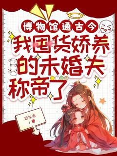 《博物馆通古今，我囤货娇养的未婚夫称帝了》完结版精彩试读 《博物馆通古今，我囤货娇养的未婚夫称帝了》最新章节列表