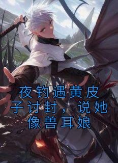 夜钓遇黄皮子讨封，说她像兽耳娘王昆黄皮子全文免费试读