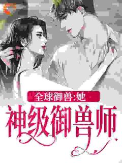 全球御兽：她，神级御兽师主角秦九徐杉杉全文章节免费试读